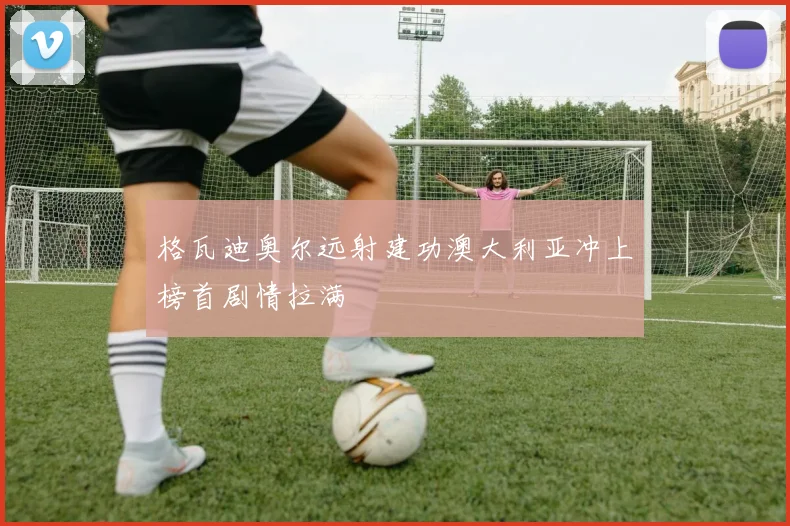 格瓦迪奥尔远射建功澳大利亚冲上榜首剧情拉满