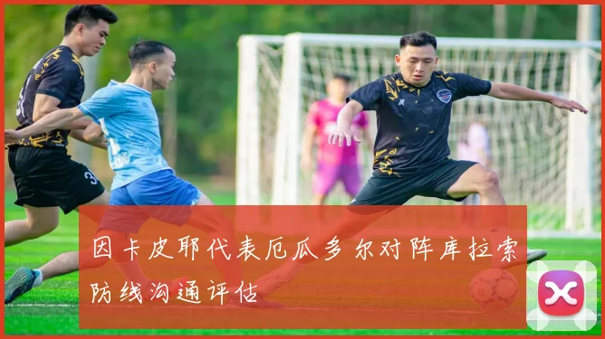 因卡皮耶代表厄瓜多尔对阵库拉索防线沟通评估