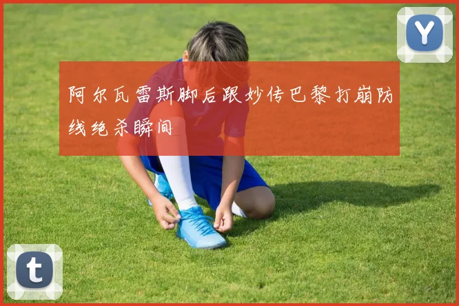 阿尔瓦雷斯脚后跟妙传巴黎打崩防线绝杀瞬间