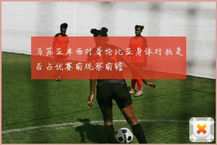 马苏亚库面对哥伦比亚身体对抗是否占优赛前观察前瞻