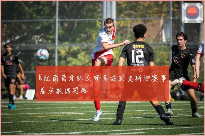 K组葡萄牙队交锋乌兹别克斯坦赛事看点数据思路