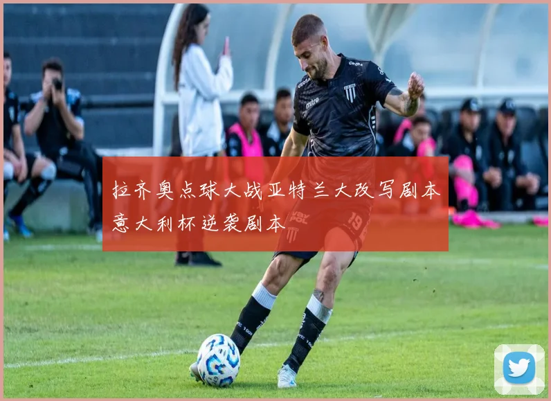 拉齐奥点球大战亚特兰大改写剧本意大利杯逆袭剧本